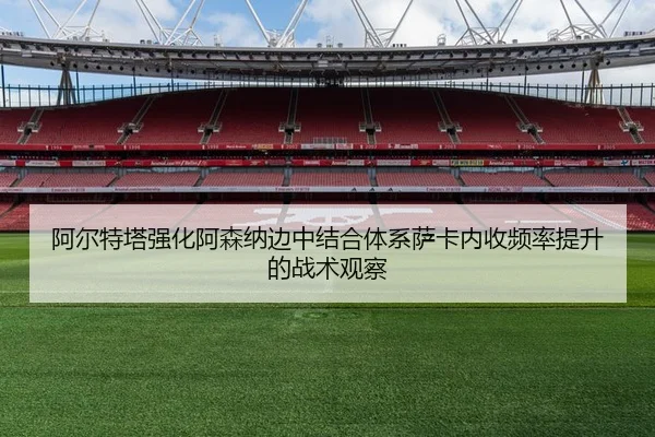 阿尔特塔强化阿森纳边中结合体系萨卡内收频率提升的战术观察